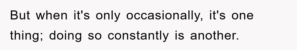 But when it's only occasionally, it's one thing; doing so constantly is another.