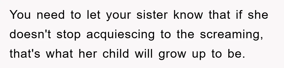You need to let your sister know that if she doesn't stop acquiescing to the screaming, that's what her child will grow up to be.