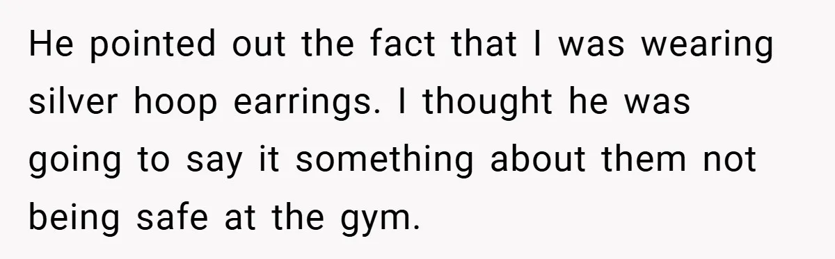 He pointed out the fact that I was wearing silver hoop earrings. I thought he was going to say it something about them not being safe at the gym.