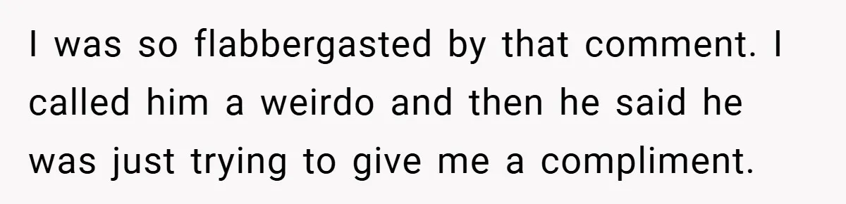 I was so flabbergasted by that comment. I called him a weirdo and then he said he was just trying to give me a compliment.