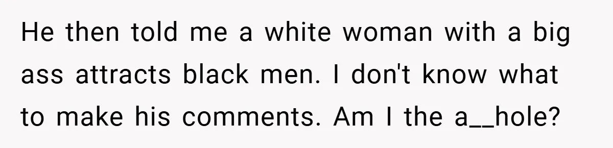 He then told me a white woman with a big ass attracts black men. I don't know what to make his comments. Am I the a__hole?