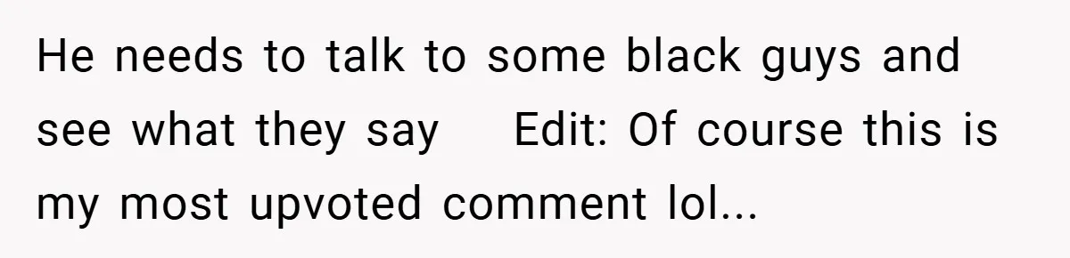 He needs to talk to some black guys and see what they say    Edit: Of course this is my most upvoted comment lol...