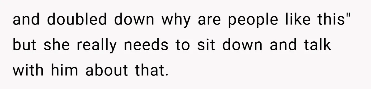 and doubled down why are people like this" but she really needs to sit down and talk with him about that.