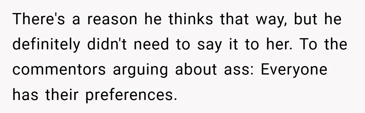 There's a reason he thinks that way, but he definitely didn't need to say it to her. To the commentors arguing about ass: Everyone has their preferences.