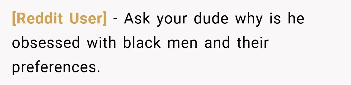 [Reddit User] − Ask your dude why is he obsessed with black men and their preferences.