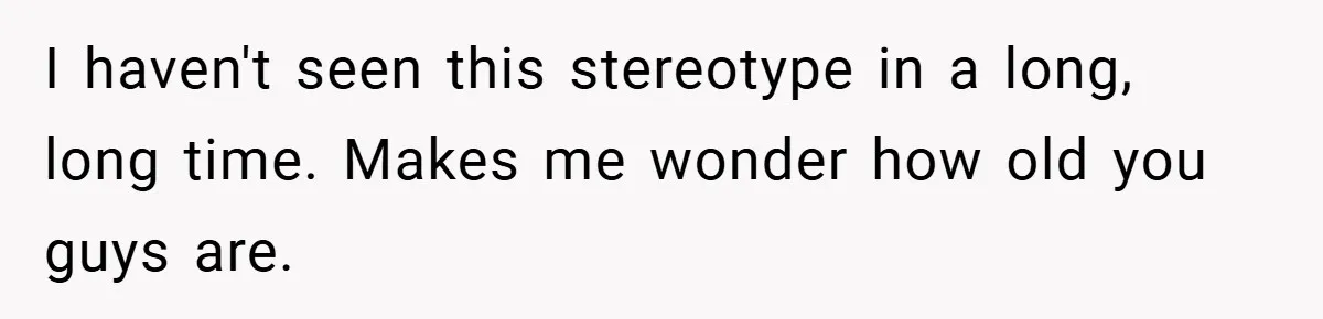 I haven't seen this stereotype in a long, long time. Makes me wonder how old you guys are.