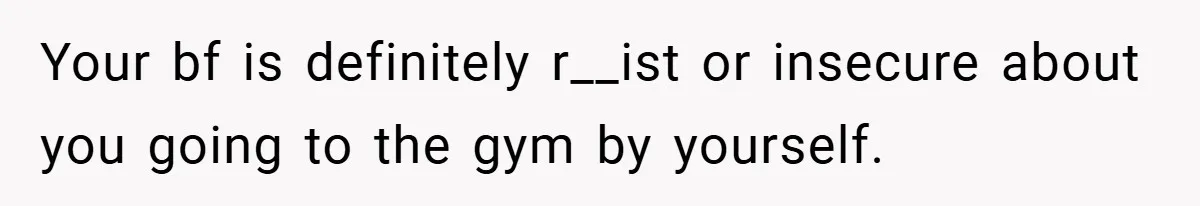 Your bf is definitely r__ist or insecure about you going to the gym by yourself.