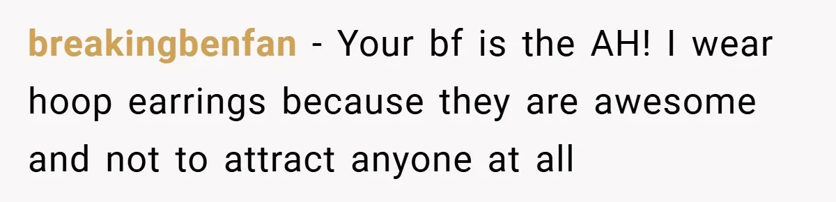 breakingbenfan − Your bf is the AH! I wear hoop earrings because they are awesome and not to attract anyone at all