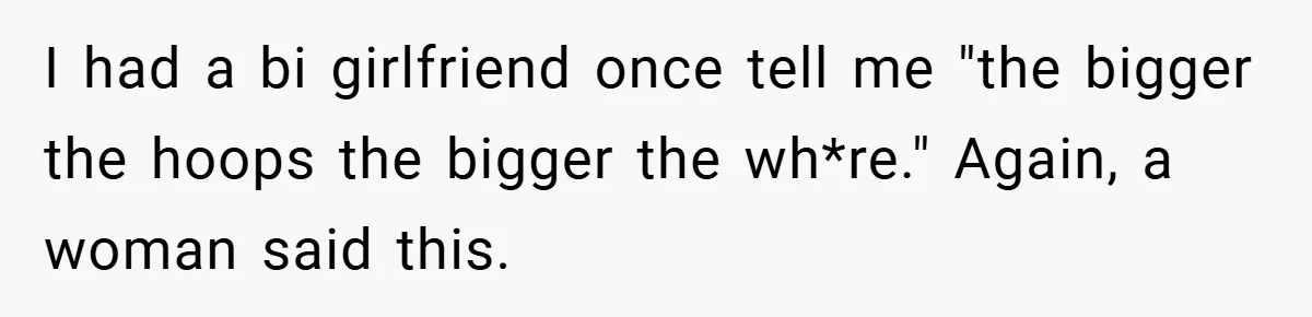 I had a bi girlfriend once tell me "the bigger the hoops the bigger the wh*re." Again, a woman said this.