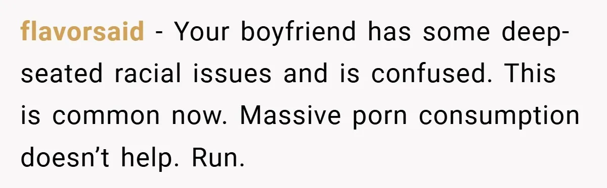 flavorsaid − Your boyfriend has some deep-seated racial issues and is confused. This is common now. Massive porn consumption doesn’t help. Run.