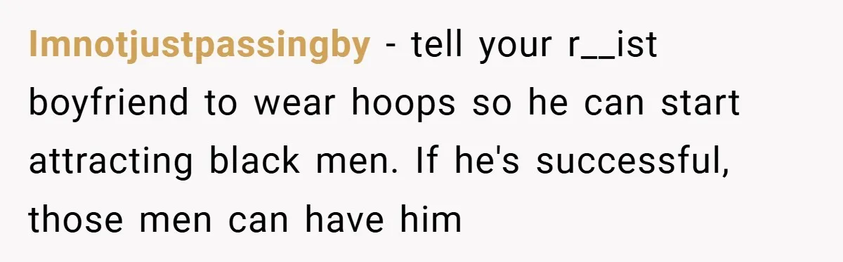 Imnotjustpassingby − tell your r__ist boyfriend to wear hoops so he can start attracting black men. If he's successful, those men can have him