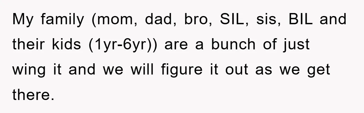 My family (mom, dad, bro, SIL, sis, BIL and their kids (1yr-6yr)) are a bunch of just wing it and we will figure it out as we get there.