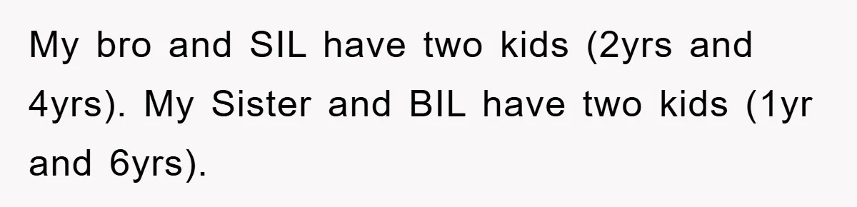 My bro and SIL have two kids (2yrs and 4yrs). My Sister and BIL have two kids (1yr and 6yrs).