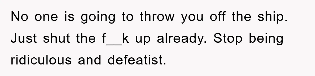 No one is going to throw you off the ship. Just shut the f__k up already. Stop being ridiculous and defeatist.