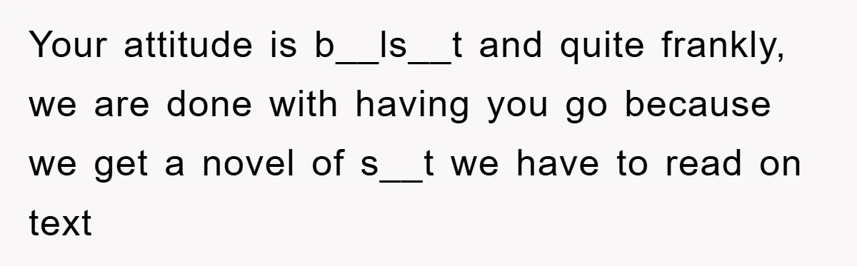 Your attitude is b__ls__t and quite frankly, we are done with having you go because we get a novel of s__t we have to read on text