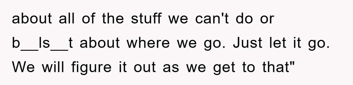 about all of the stuff we can't do or b__ls__t about where we go. Just let it go. We will figure it out as we get to that"