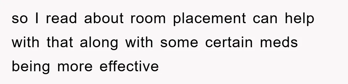so I read about room placement can help with that along with some certain meds being more effective