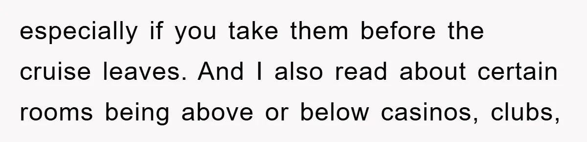 especially if you take them before the cruise leaves. And I also read about certain rooms being above or below casinos, clubs,