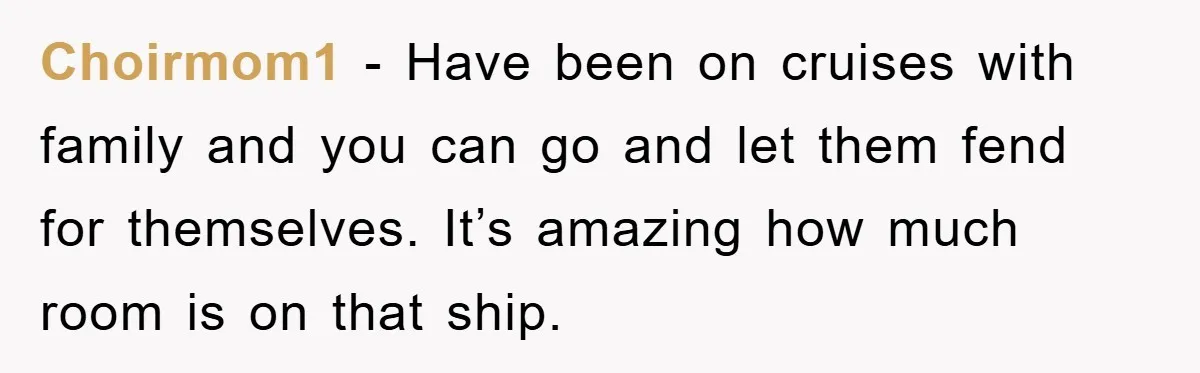 Choirmom1 − Have been on cruises with family and you can go and let them fend for themselves. It’s amazing how much room is on that ship.
