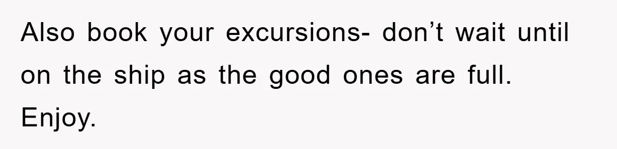 Also book your excursions- don’t wait until on the ship as the good ones are full. Enjoy.
