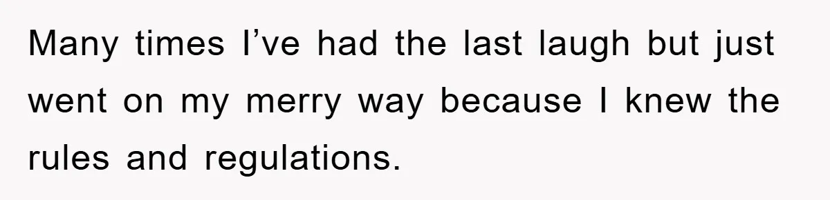 Many times I’ve had the last laugh but just went on my merry way because I knew the rules and regulations.