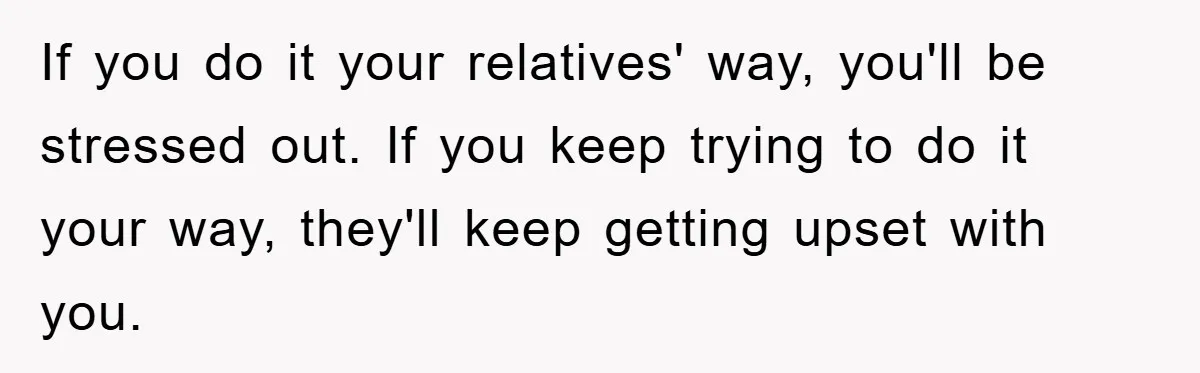 If you do it your relatives' way, you'll be stressed out. If you keep trying to do it your way, they'll keep getting upset with you.