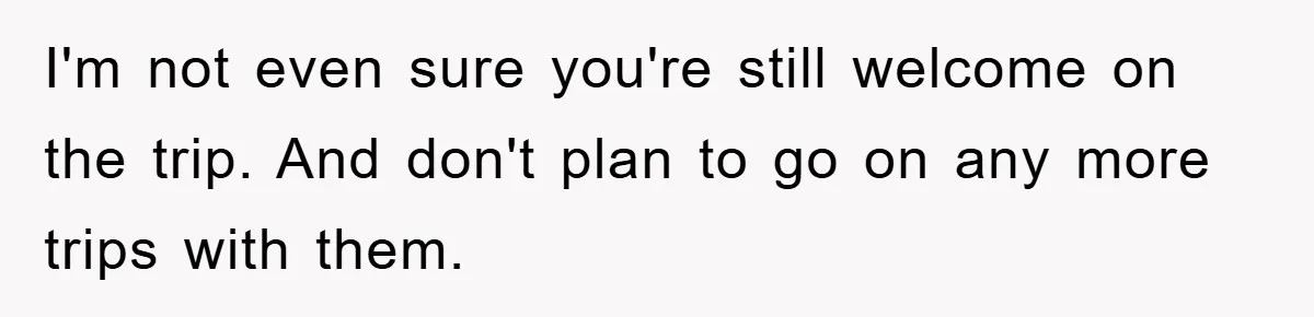 I'm not even sure you're still welcome on the trip. And don't plan to go on any more trips with them.