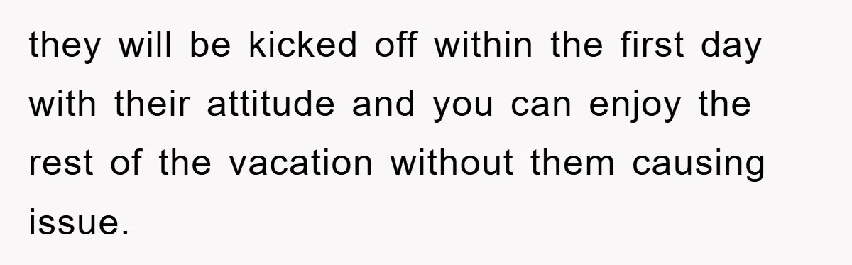they will be kicked off within the first day with their attitude and you can enjoy the rest of the vacation without them causing issue.