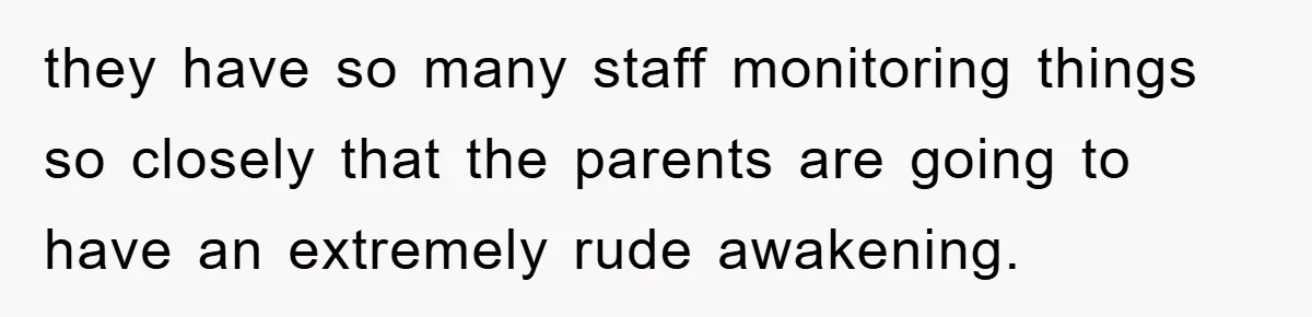 they have so many staff monitoring things so closely that the parents are going to have an extremely rude awakening.