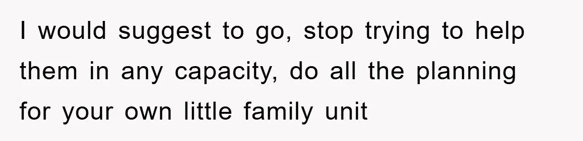 I would suggest to go, stop trying to help them in any capacity, do all the planning for your own little family unit