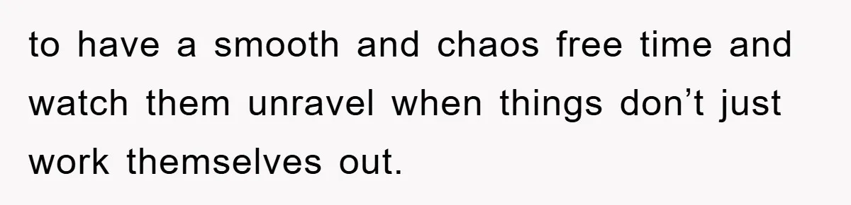 to have a smooth and chaos free time and watch them unravel when things don’t just work themselves out.