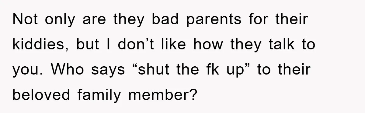 Not only are they bad parents for their kiddies, but I don’t like how they talk to you. Who says “shut the fk up” to their beloved family member?
