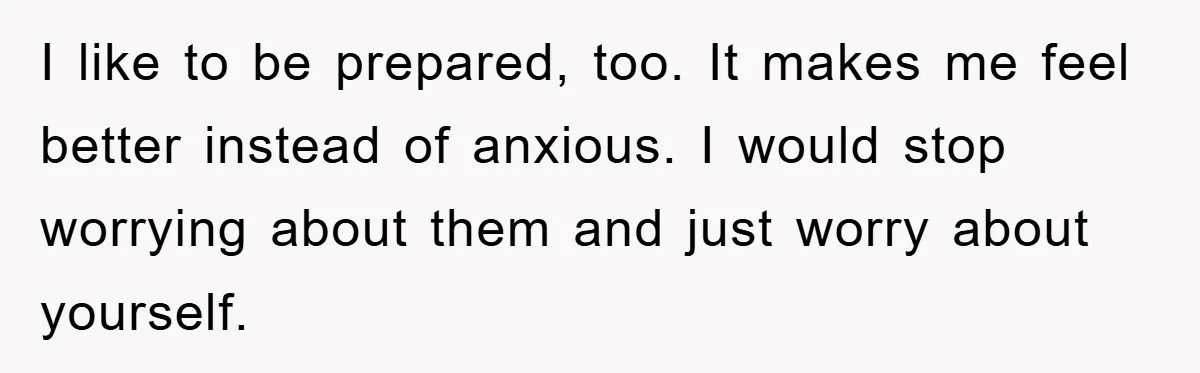 I like to be prepared, too. It makes me feel better instead of anxious. I would stop worrying about them and just worry about yourself.