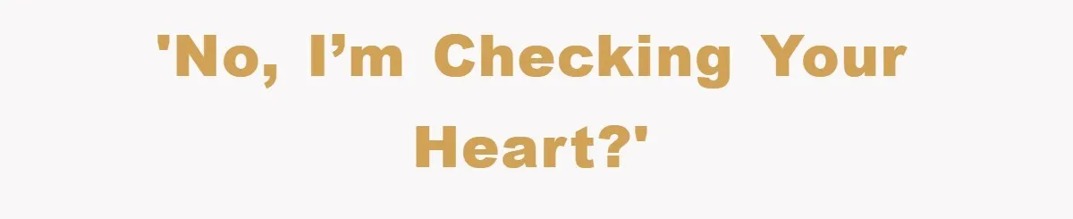 'No, I’m checking your heart?'