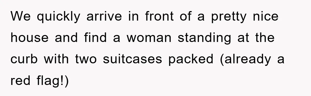We quickly arrive in front of a pretty nice house and find a woman standing at the curb with two suitcases packed (already a red flag!)