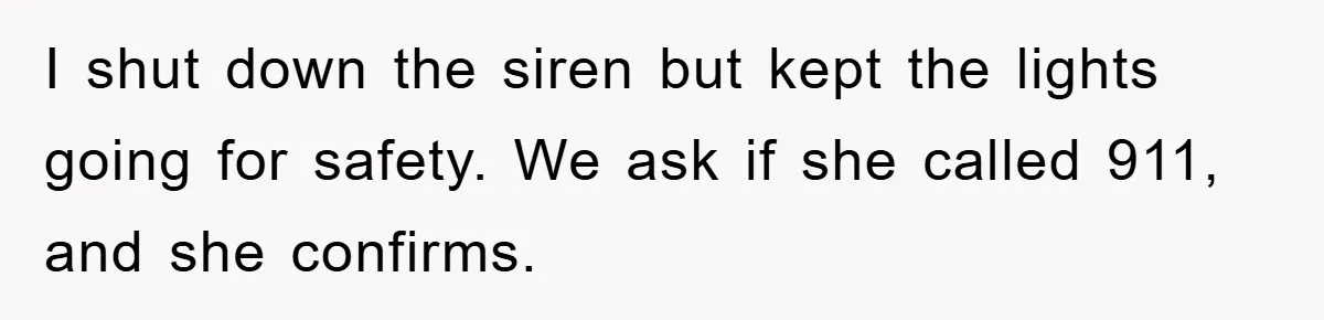 I shut down the siren but kept the lights going for safety. We ask if she called 911, and she confirms.