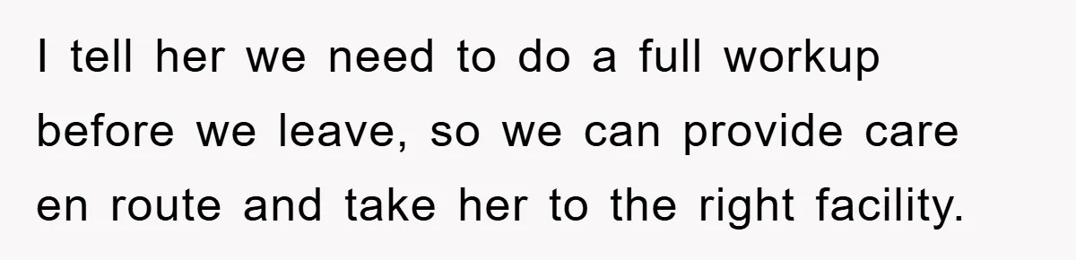 I tell her we need to do a full workup before we leave, so we can provide care en route and take her to the right facility.