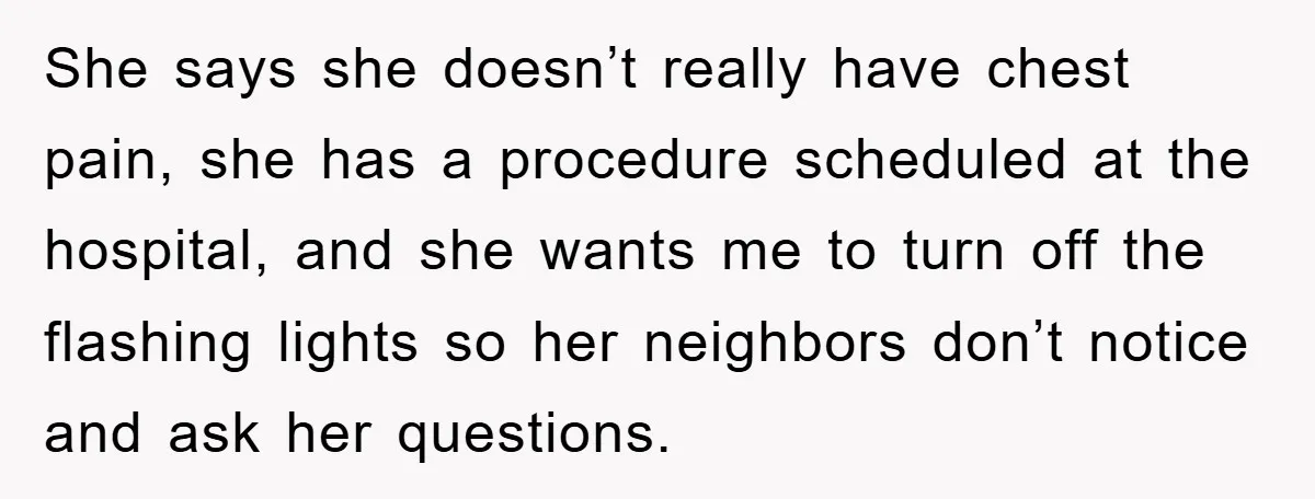 She says she doesn’t really have chest pain, she has a procedure scheduled at the hospital, and she wants me to turn off the flashing lights so her neighbors don’t...