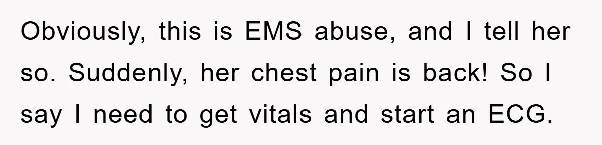 Obviously, this is EMS abuse, and I tell her so. Suddenly, her chest pain is back! So I say I need to get vitals and start an ECG.