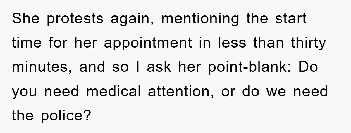 She protests again, mentioning the start time for her appointment in less than thirty minutes, and so I ask her point-blank: Do you need medical attention, or do we need...