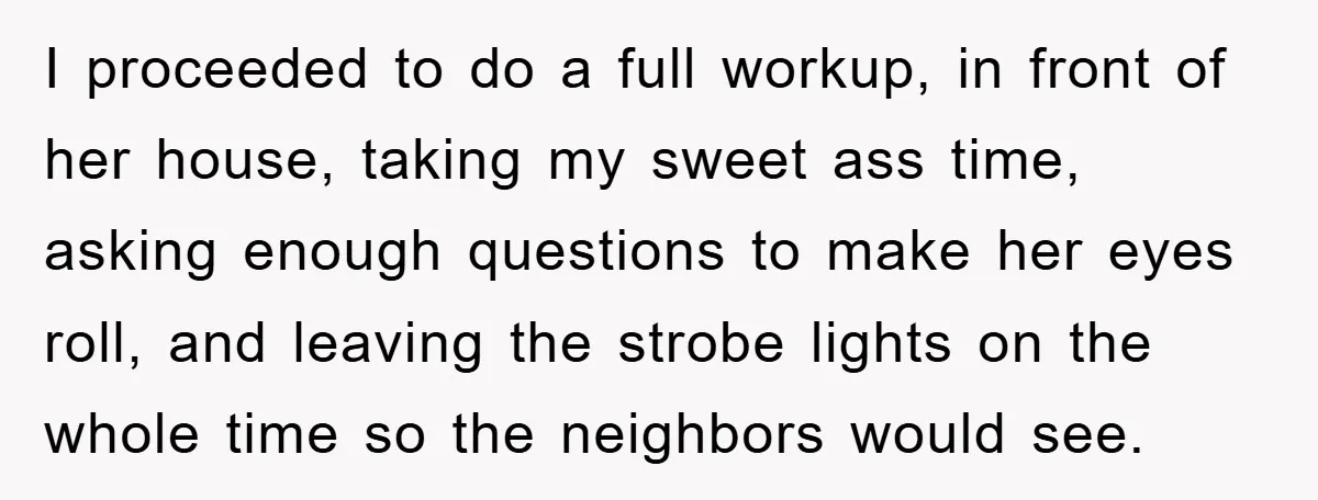 I proceeded to do a full workup, in front of her house, taking my sweet ass time, asking enough questions to make her eyes roll, and leaving the strobe lights...