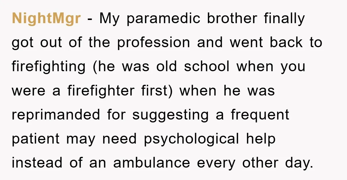 NightMgr − My paramedic brother finally got out of the profession and went back to firefighting (he was old school when you were a firefighter first) when he was reprimanded...