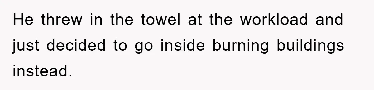 He threw in the towel at the workload and just decided to go inside burning buildings instead.