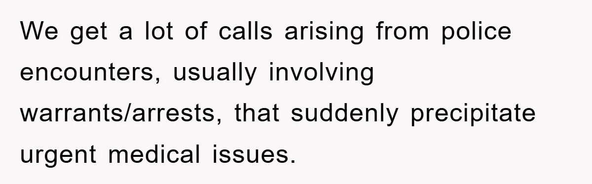 We get a lot of calls arising from police encounters, usually involving warrants/arrests, that suddenly precipitate urgent medical issues.