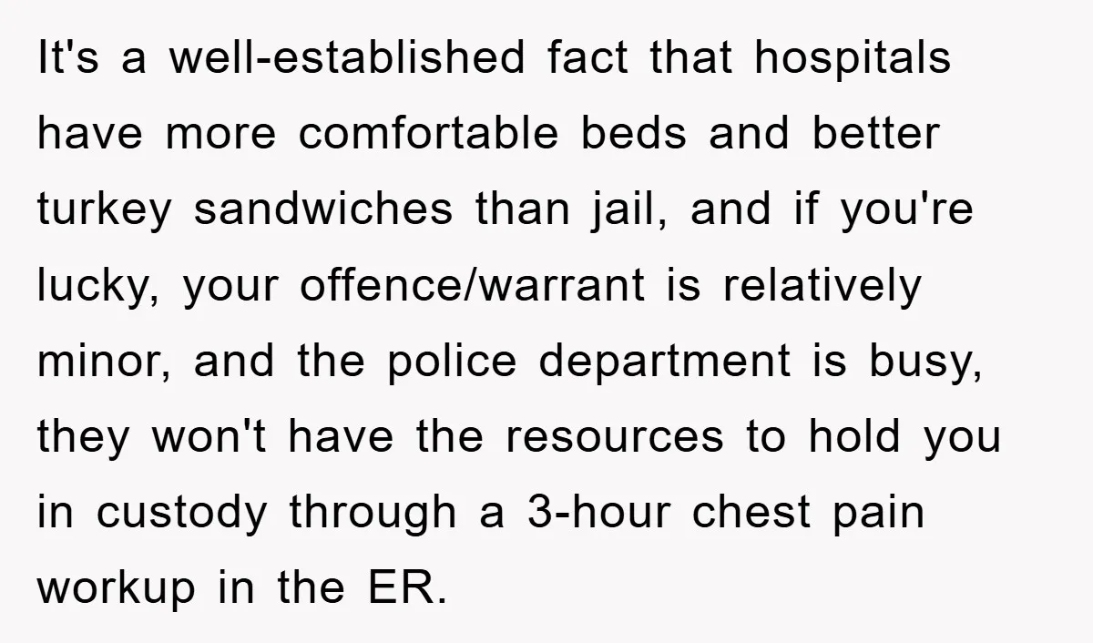It's a well-established fact that hospitals have more comfortable beds and better turkey sandwiches than jail, and if you're lucky, your offence/warrant is relatively minor, and the police department is...