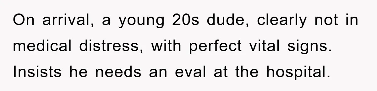 On arrival, a young 20s dude, clearly not in medical distress, with perfect vital signs. Insists he needs an eval at the hospital.