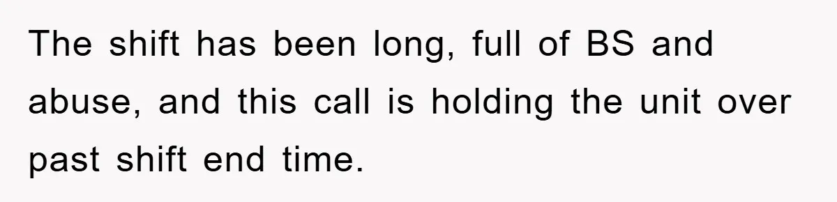 The shift has been long, full of BS and abuse, and this call is holding the unit over past shift end time.
