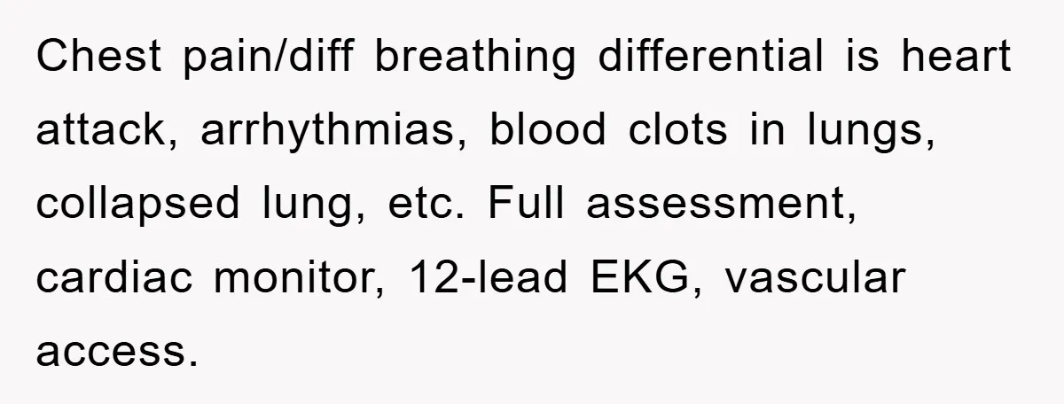 Chest pain/diff breathing differential is heart attack, arrhythmias, blood clots in lungs, collapsed lung, etc. Full assessment, cardiac monitor, 12-lead EKG, vascular access.