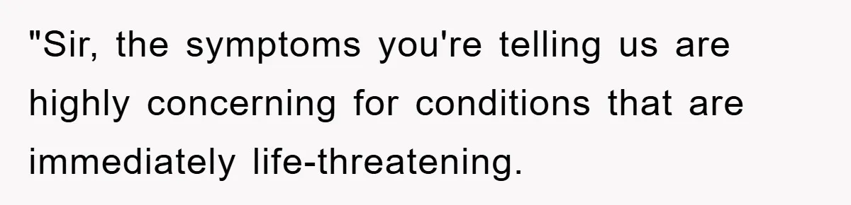 "Sir, the symptoms you're telling us are highly concerning for conditions that are immediately life-threatening.