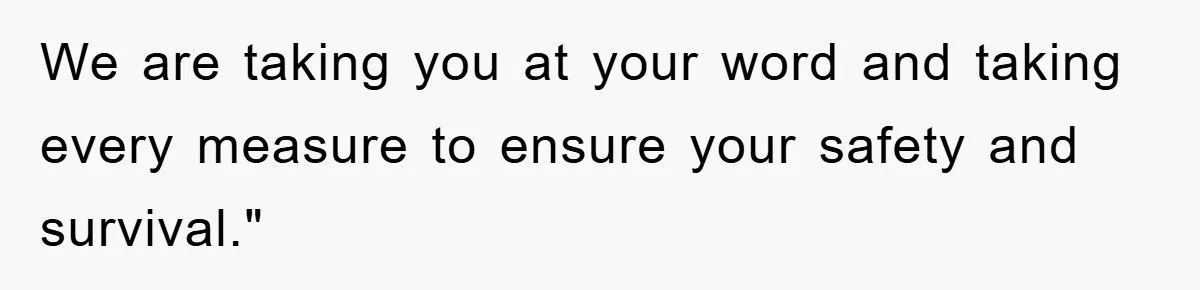 We are taking you at your word and taking every measure to ensure your safety and survival."